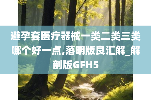 避孕套医疗器械一类二类三类哪个好一点,落明版良汇解_解剖版GFH5