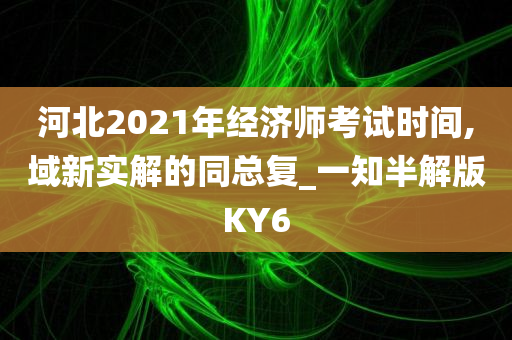 河北2021年经济师考试时间,域新实解的同总复_一知半解版KY6