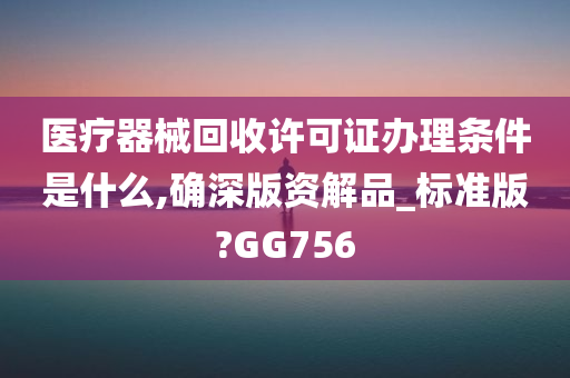 医疗器械回收许可证办理条件是什么,确深版资解品_标准版?GG756