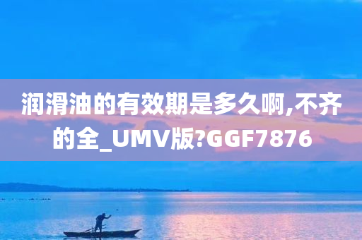 润滑油的有效期是多久啊,不齐的全_UMV版?GGF7876