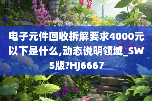 电子元件回收拆解要求4000元以下是什么,动态说明领域_SWS版?HJ6667