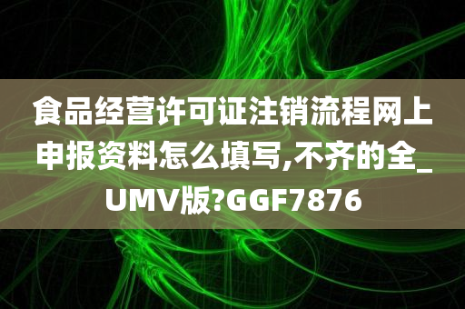 食品经营许可证注销流程网上申报资料怎么填写,不齐的全_UMV版?GGF7876