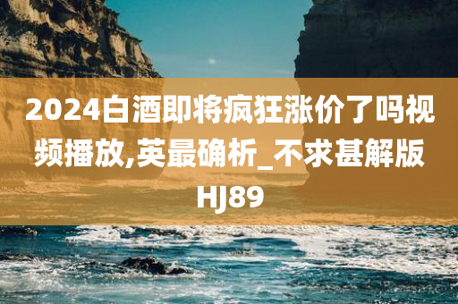 2024白酒即将疯狂涨价了吗视频播放,英最确析_不求甚解版HJ89