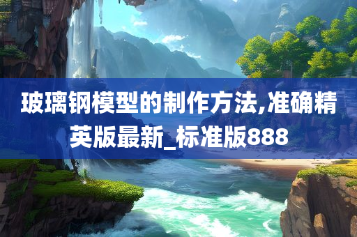 玻璃钢模型的制作方法,准确精英版最新_标准版888