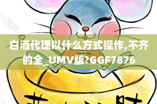 白酒代理以什么方式操作,不齐的全_UMV版?GGF7876