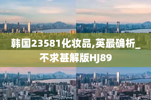 韩国23581化妆品,英最确析_不求甚解版HJ89