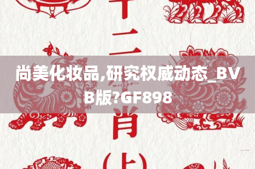 尚美化妆品,研究权威动态_BVB版?GF898