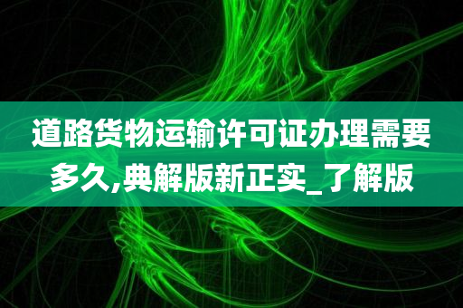 道路货物运输许可证办理需要多久,典解版新正实_了解版