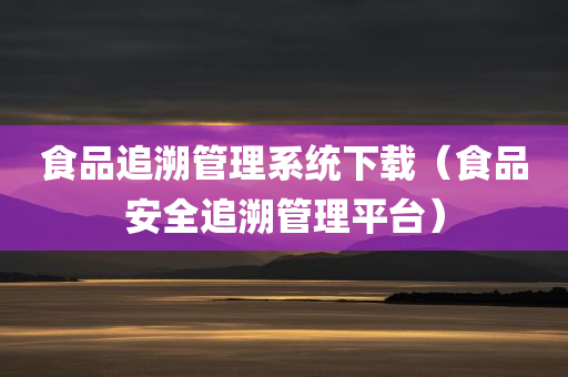 食品追溯管理系统下载（食品安全追溯管理平台）