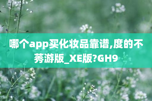 哪个app买化妆品靠谱,度的不莠游版_XE版?GH9