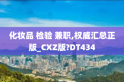 化妆品 检验 兼职,权威汇总正版_CXZ版?DT434