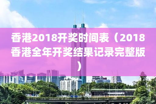 香港2018开奖时间表（2018香港全年开奖结果记录完整版）