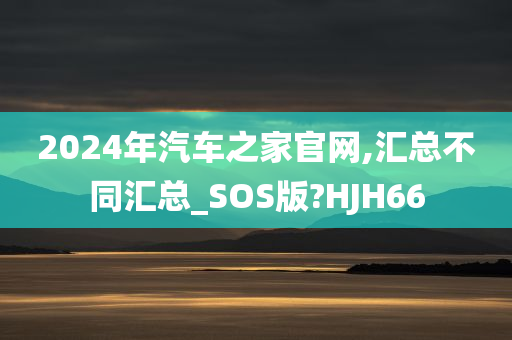 2024年汽车之家官网,汇总不同汇总_SOS版?HJH66