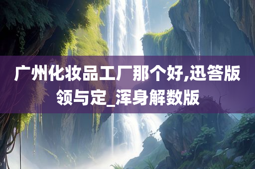 广州化妆品工厂那个好,迅答版领与定_浑身解数版