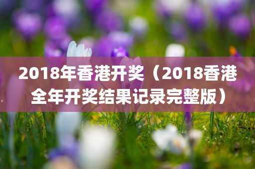 2018年香港开奖（2018香港全年开奖结果记录完整版）