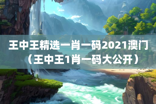 王中王精选一肖一码2021澳门（王中王1肖一码大公开）