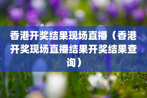 香港开奖结果现场直播（香港开奖现场直播结果开奖结果查询）