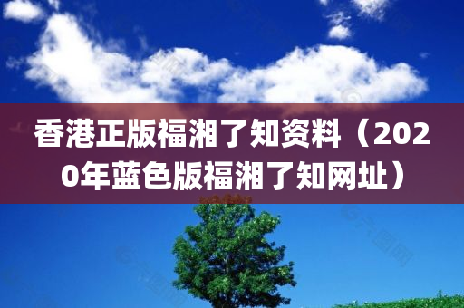 香港正版福湘了知资料（2020年蓝色版福湘了知网址）