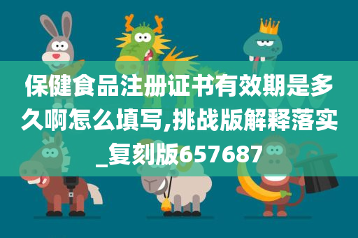 保健食品注册证书有效期是多久啊怎么填写,挑战版解释落实_复刻版657687