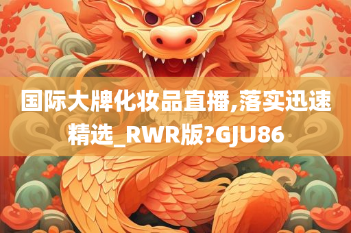 国际大牌化妆品直播,落实迅速精选_RWR版?GJU86