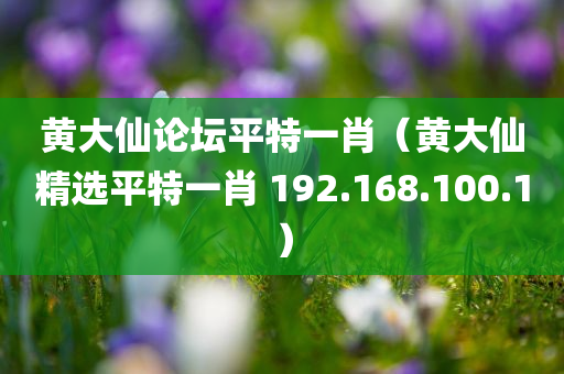 黄大仙论坛平特一肖（黄大仙精选平特一肖 192.168.100.1）