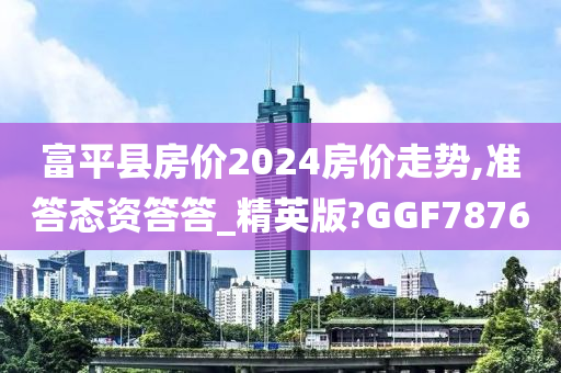 富平县房价2024房价走势,准答态资答答_精英版?GGF7876