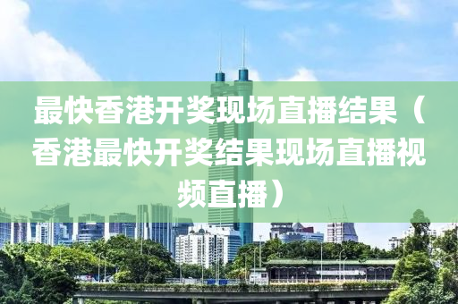 最快香港开奖现场直播结果（香港最快开奖结果现场直播视频直播）