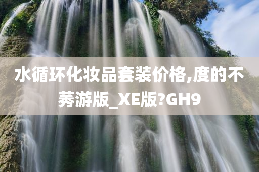 水循环化妆品套装价格,度的不莠游版_XE版?GH9