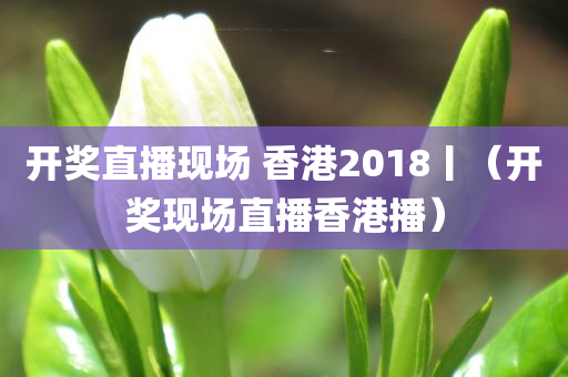 开奖直播现场 香港2018丨（开奖现场直播香港播）