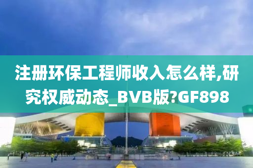 注册环保工程师收入怎么样,研究权威动态_BVB版?GF898