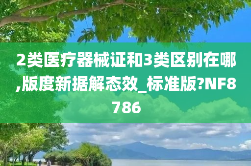 2类医疗器械证和3类区别在哪,版度新据解态效_标准版?NF8786