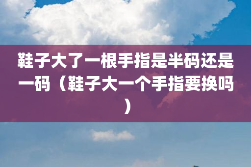 鞋子大了一根手指是半码还是一码（鞋子大一个手指要换吗）