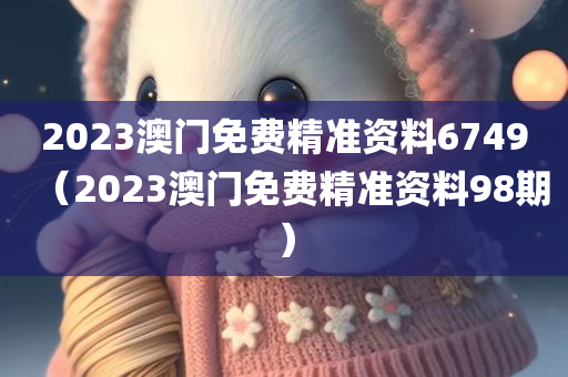 2023澳门免费精准资料6749（2023澳门免费精准资料98期）