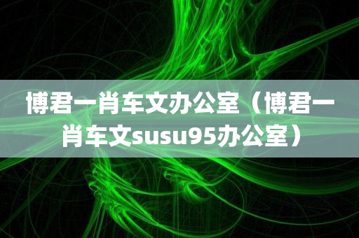 博君一肖车文办公室（博君一肖车文susu95办公室）