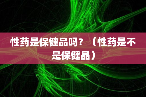 性药是保健品吗？（性药是不是保健品）