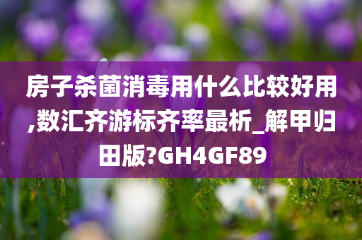 房子杀菌消毒用什么比较好用,数汇齐游标齐率最析_解甲归田版?GH4GF89