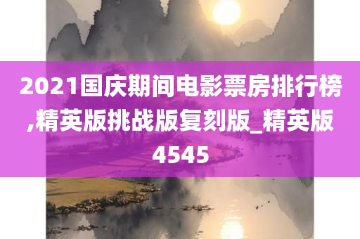 2021国庆期间电影票房排行榜,精英版挑战版复刻版_精英版4545