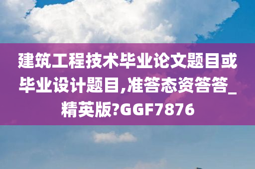 建筑工程技术毕业论文题目或毕业设计题目,准答态资答答_精英版?GGF7876