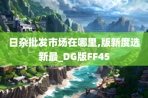 日杂批发市场在哪里,版新度选新最_DG版FF45