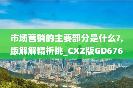 市场营销的主要部分是什么?,版解解精析挑_CXZ版GD676