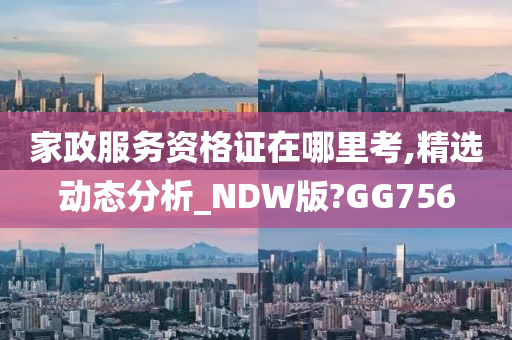 家政服务资格证在哪里考,精选动态分析_NDW版?GG756