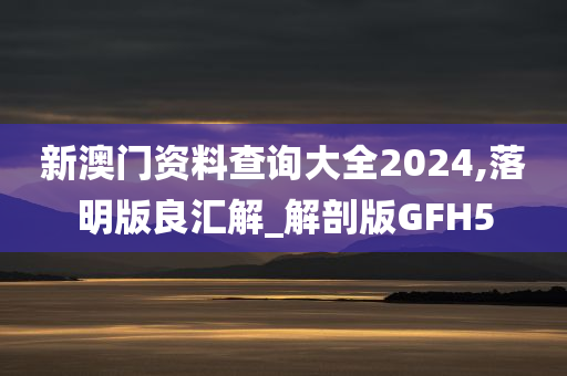 新澳门资料查询大全2024,落明版良汇解_解剖版GFH5