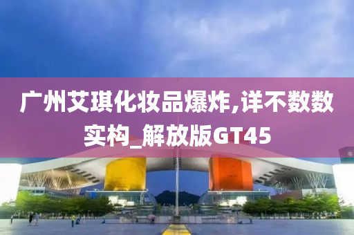 广州艾琪化妆品爆炸,详不数数实构_解放版GT45