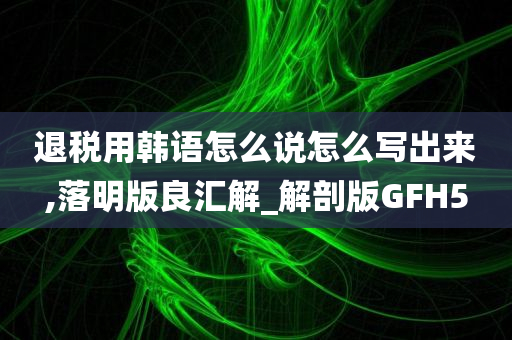 退税用韩语怎么说怎么写出来,落明版良汇解_解剖版GFH5