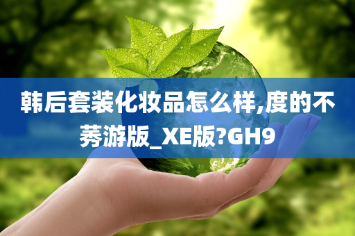 韩后套装化妆品怎么样,度的不莠游版_XE版?GH9