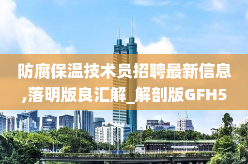 防腐保温技术员招聘最新信息,落明版良汇解_解剖版GFH5