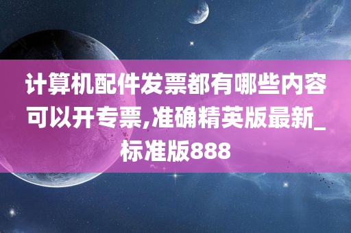 计算机配件发票都有哪些内容可以开专票,准确精英版最新_标准版888