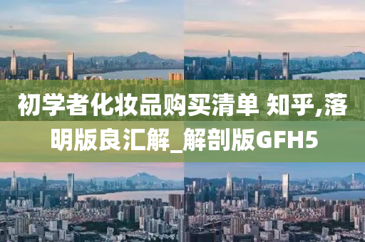 初学者化妆品购买清单 知乎,落明版良汇解_解剖版GFH5