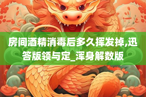 房间酒精消毒后多久挥发掉,迅答版领与定_浑身解数版