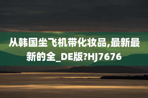 从韩国坐飞机带化妆品,最新最新的全_DE版?HJ7676